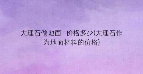 大理石做地面  价格多少(大理石作为地面材料的价格)